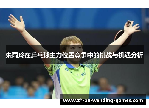 朱雨玲在乒乓球主力位置竞争中的挑战与机遇分析 朱雨玲在乒乓球主力位置竞争中的挑战与机遇分析