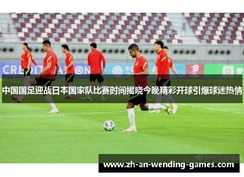 中国国足迎战日本国家队比赛时间揭晓今晚精彩开球引爆球迷热情 中国国足迎战日本国家队比赛时间揭晓今晚精彩开球引爆球迷热情