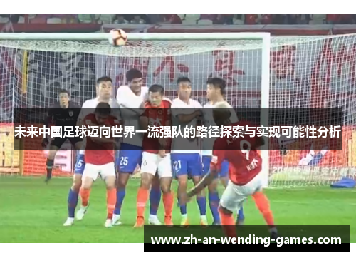 未来中国足球迈向世界一流强队的路径探索与实现可能性分析 未来中国足球迈向世界一流强队的路径探索与实现可能性分析