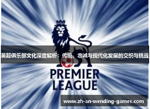 英超俱乐部文化深度解析:传统、忠诚与现代化发展的交织与挑战 英超俱乐部文化深度解析:传统、忠诚与现代化发展的交织与挑战