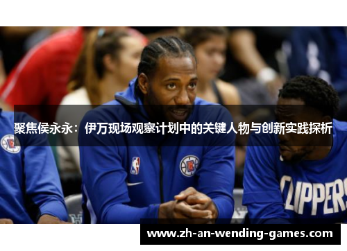 聚焦侯永永:伊万现场观察计划中的关键人物与创新实践探析 聚焦侯永永:伊万现场观察计划中的关键人物与创新实践探析