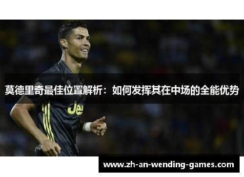莫德里奇最佳位置解析:如何发挥其在中场的全能优势 莫德里奇最佳位置解析:如何发挥其在中场的全能优势