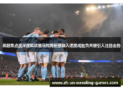 英超焦点战深度解读黑马搅局新援融入速度成胜负关键引人注目走势