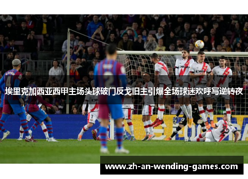埃里克加西亚西甲主场头球破门反戈旧主引爆全场球迷欢呼写逆转夜 埃里克加西亚西甲主场头球破门反戈旧主引爆全场球迷欢呼写逆转夜