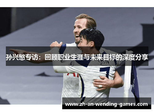 孙兴慜专访：回顾职业生涯与未来目标的深度分享